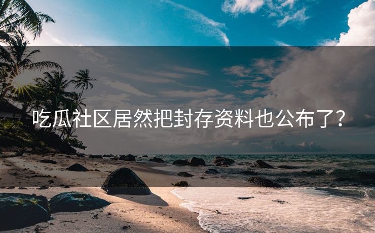 吃瓜社区居然把封存资料也公布了？