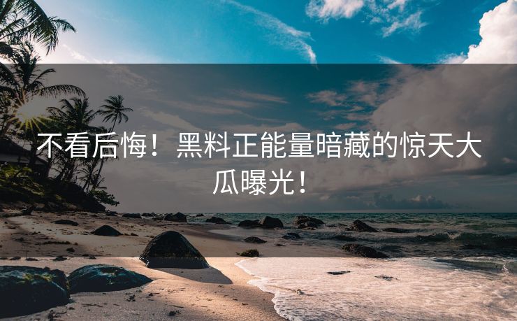 不看后悔！黑料正能量暗藏的惊天大瓜曝光！