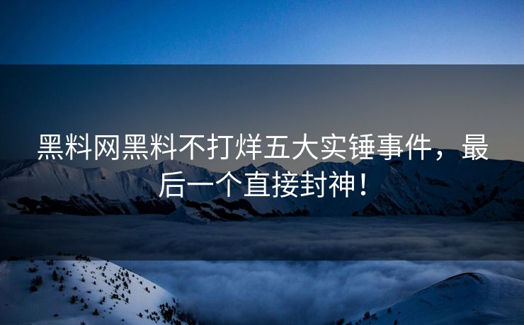 黑料网黑料不打烊五大实锤事件，最后一个直接封神！