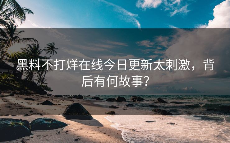 黑料不打烊在线今日更新太刺激，背后有何故事？