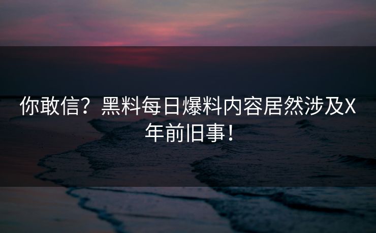 你敢信？黑料每日爆料内容居然涉及X年前旧事！