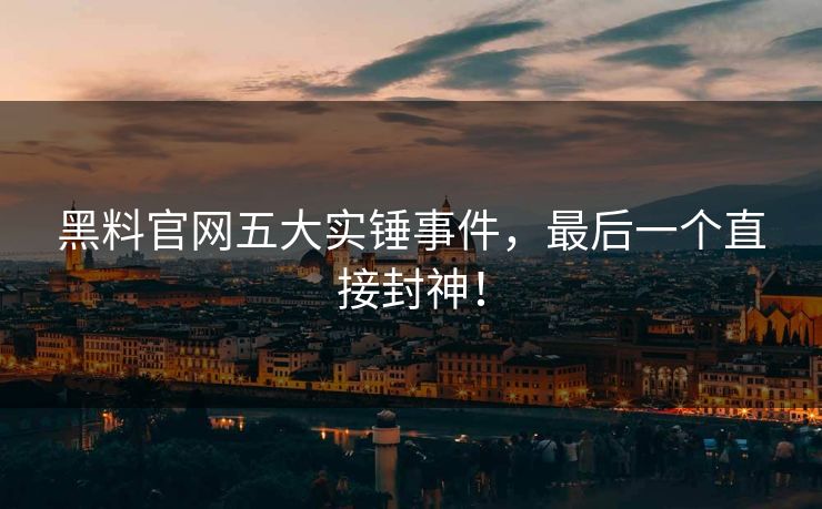 黑料官网五大实锤事件，最后一个直接封神！