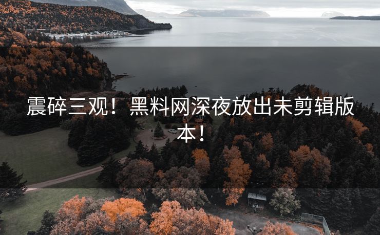震碎三观！黑料网深夜放出未剪辑版本！