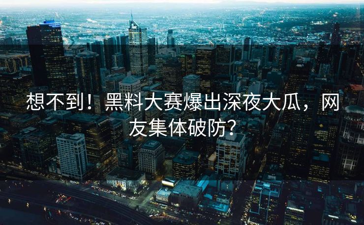 想不到！黑料大赛爆出深夜大瓜，网友集体破防？