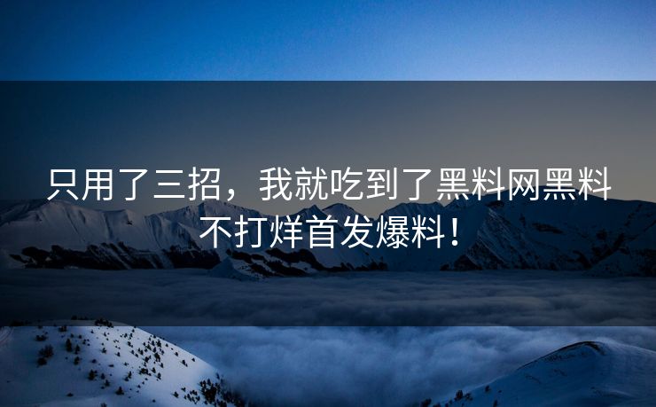 只用了三招，我就吃到了黑料网黑料不打烊首发爆料！