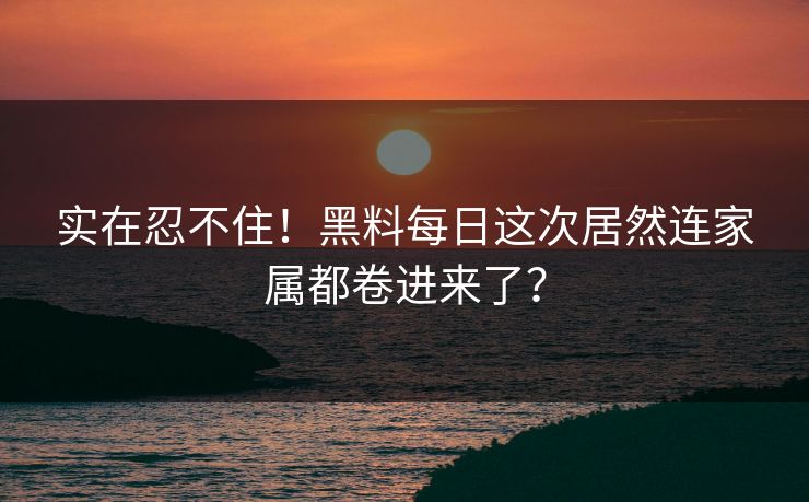 实在忍不住！黑料每日这次居然连家属都卷进来了？