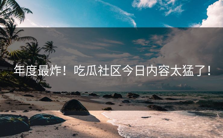 年度最炸！吃瓜社区今日内容太猛了！