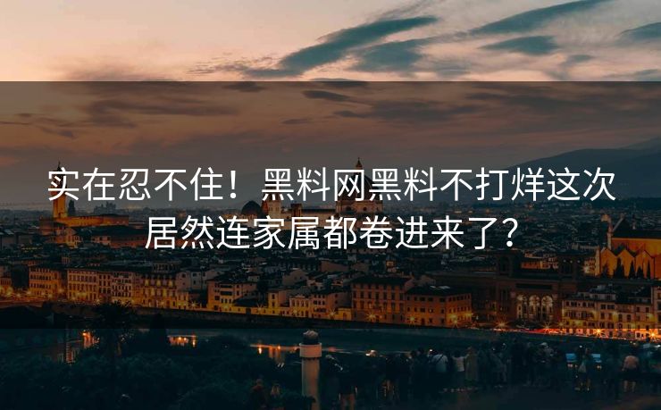 实在忍不住！黑料网黑料不打烊这次居然连家属都卷进来了？