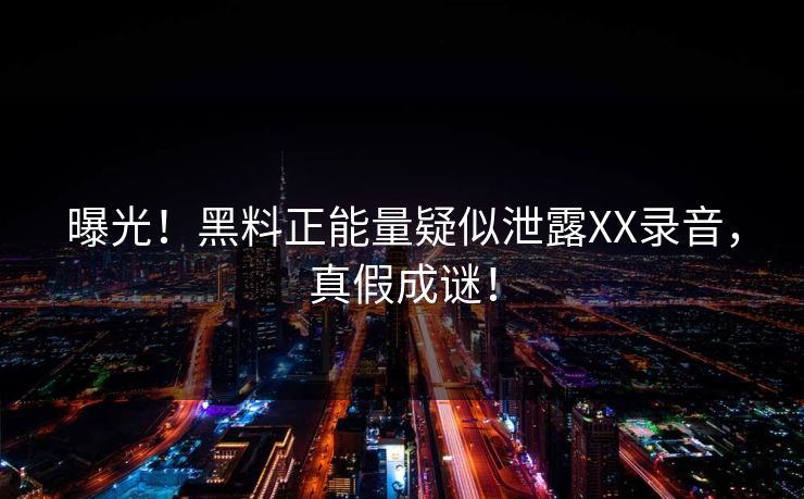 曝光！黑料正能量疑似泄露XX录音，真假成谜！