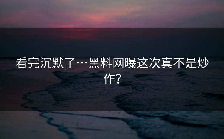 看完沉默了…黑料网曝这次真不是炒作？
