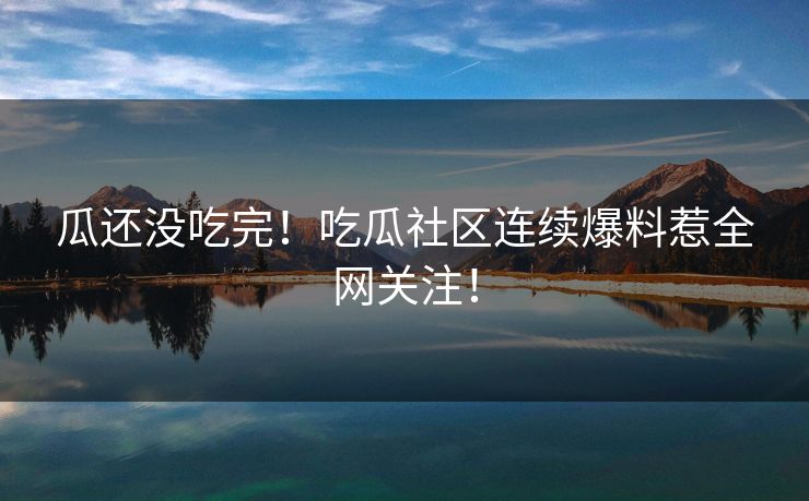 瓜还没吃完！吃瓜社区连续爆料惹全网关注！