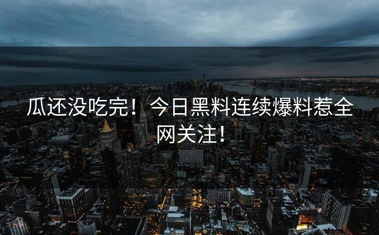 瓜还没吃完！今日黑料连续爆料惹全网关注！