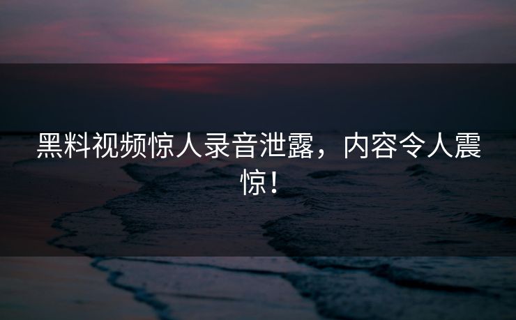 黑料视频惊人录音泄露，内容令人震惊！