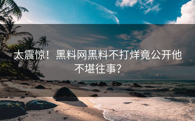 太震惊！黑料网黑料不打烊竟公开他不堪往事？