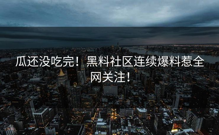 瓜还没吃完！黑料社区连续爆料惹全网关注！