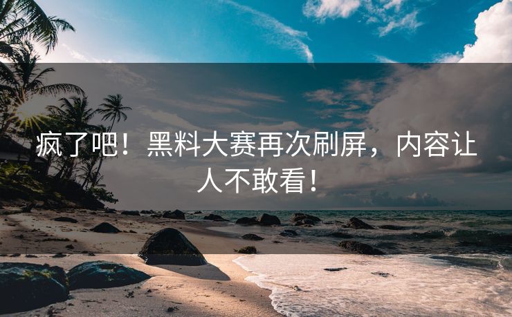 疯了吧！黑料大赛再次刷屏，内容让人不敢看！