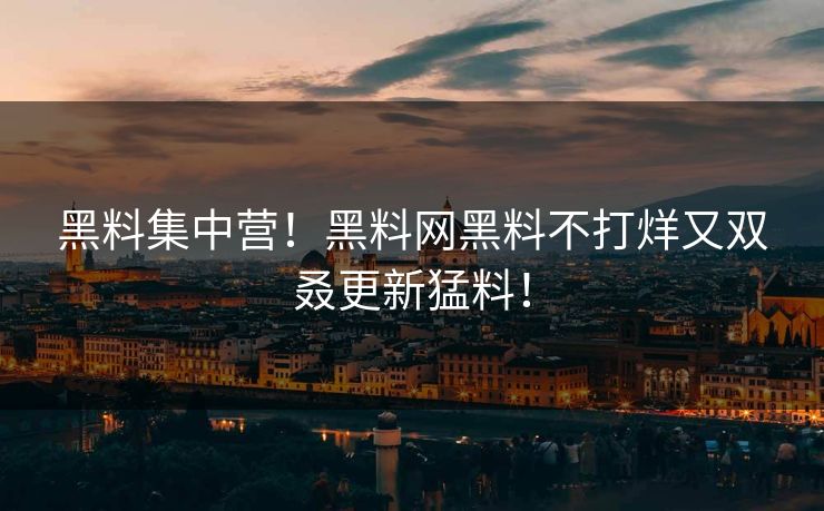 黑料集中营！黑料网黑料不打烊又双叒更新猛料！