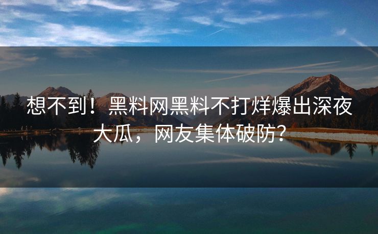 想不到！黑料网黑料不打烊爆出深夜大瓜，网友集体破防？