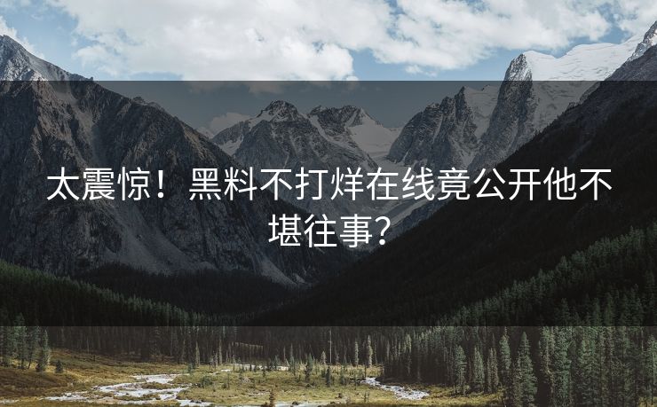 太震惊！黑料不打烊在线竟公开他不堪往事？