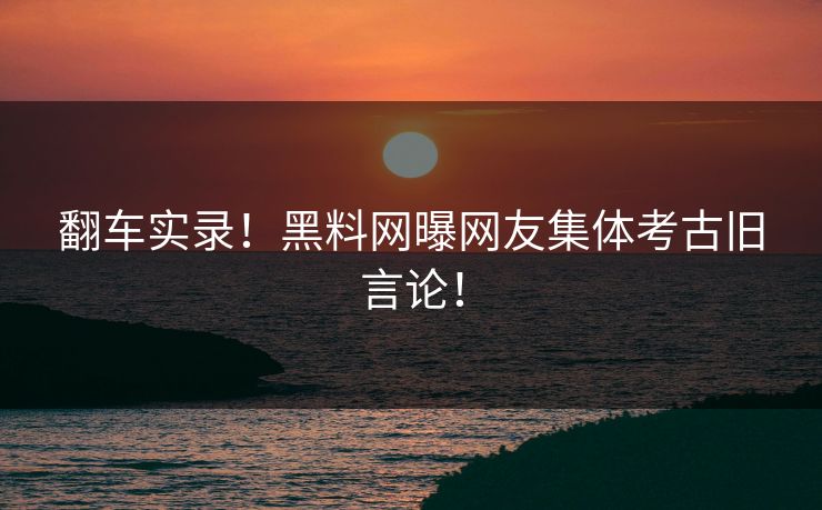 翻车实录！黑料网曝网友集体考古旧言论！