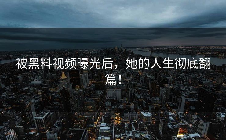 被黑料视频曝光后，她的人生彻底翻篇！