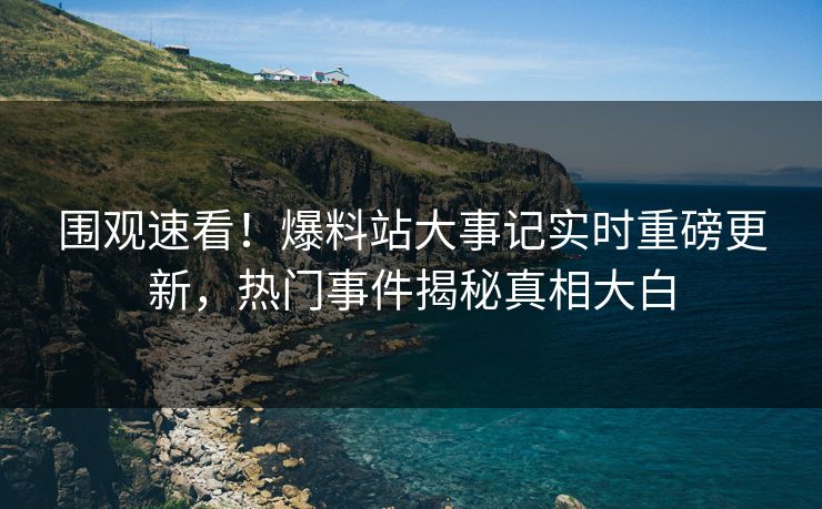 围观速看！爆料站大事记实时重磅更新，热门事件揭秘真相大白