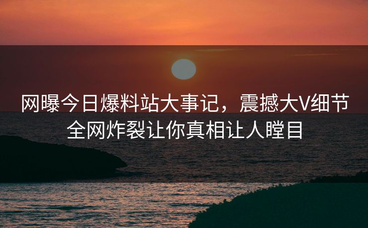 网曝今日爆料站大事记，震撼大V细节全网炸裂让你真相让人瞠目