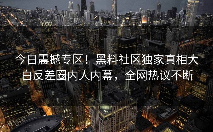 今日震撼专区！黑料社区独家真相大白反差圈内人内幕，全网热议不断