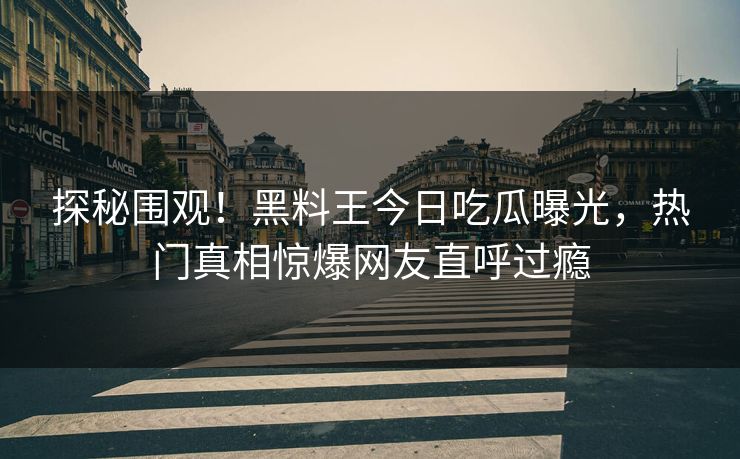 探秘围观！黑料王今日吃瓜曝光，热门真相惊爆网友直呼过瘾