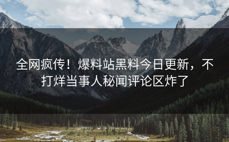 全网疯传！爆料站黑料今日更新，不打烊当事人秘闻评论区炸了