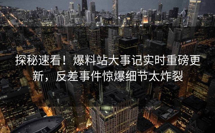 探秘速看！爆料站大事记实时重磅更新，反差事件惊爆细节太炸裂
