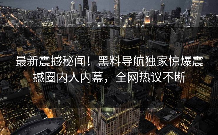 最新震撼秘闻！黑料导航独家惊爆震撼圈内人内幕，全网热议不断