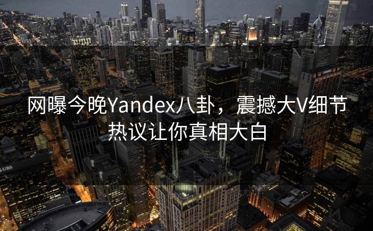 网曝今晚Yandex八卦，震撼大V细节热议让你真相大白