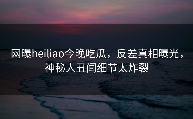 网曝heiliao今晚吃瓜，反差真相曝光，神秘人丑闻细节太炸裂