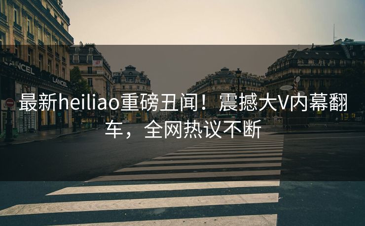 最新heiliao重磅丑闻！震撼大V内幕翻车，全网热议不断