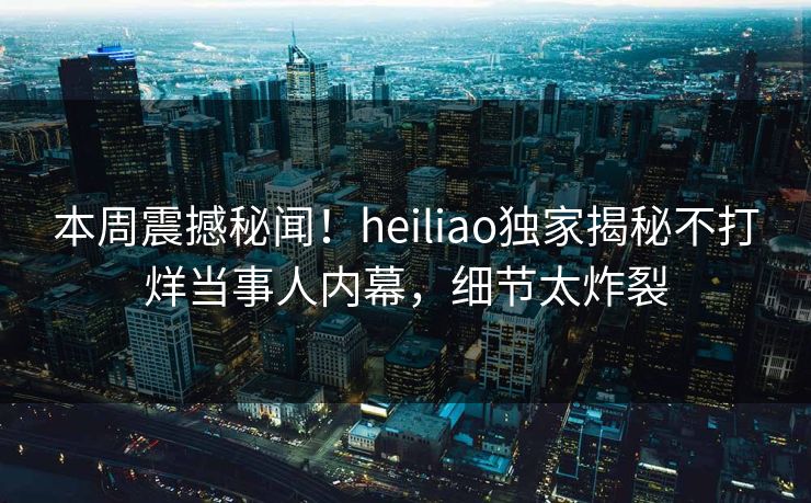 本周震撼秘闻！heiliao独家揭秘不打烊当事人内幕，细节太炸裂