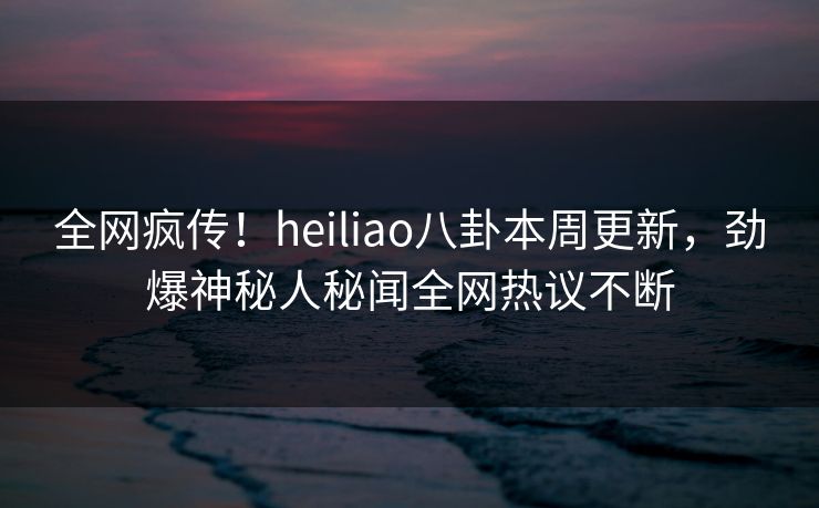 全网疯传！heiliao八卦本周更新，劲爆神秘人秘闻全网热议不断