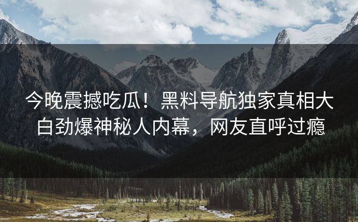今晚震撼吃瓜！黑料导航独家真相大白劲爆神秘人内幕，网友直呼过瘾