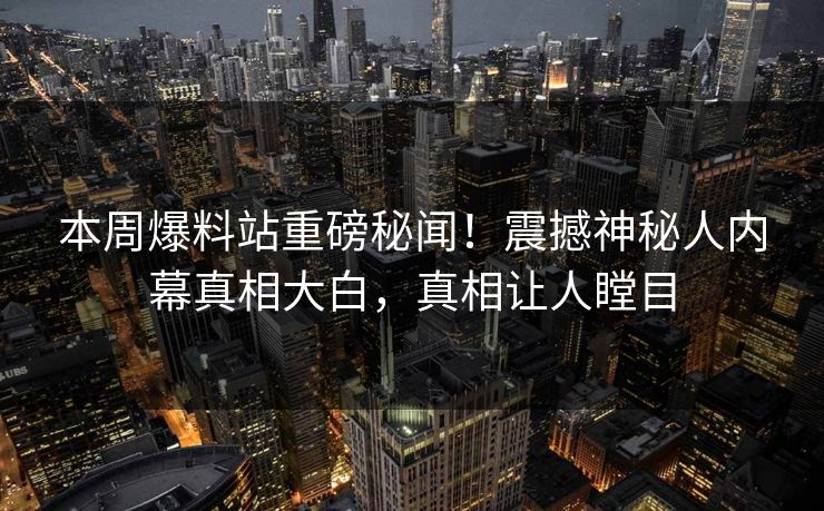 本周爆料站重磅秘闻！震撼神秘人内幕真相大白，真相让人瞠目
