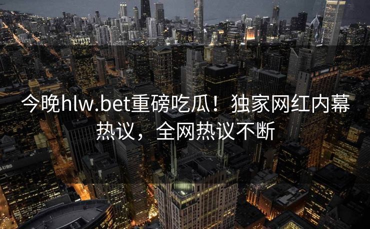 今晚hlw.bet重磅吃瓜！独家网红内幕热议，全网热议不断
