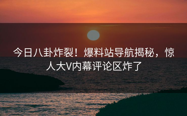 今日八卦炸裂！爆料站导航揭秘，惊人大V内幕评论区炸了