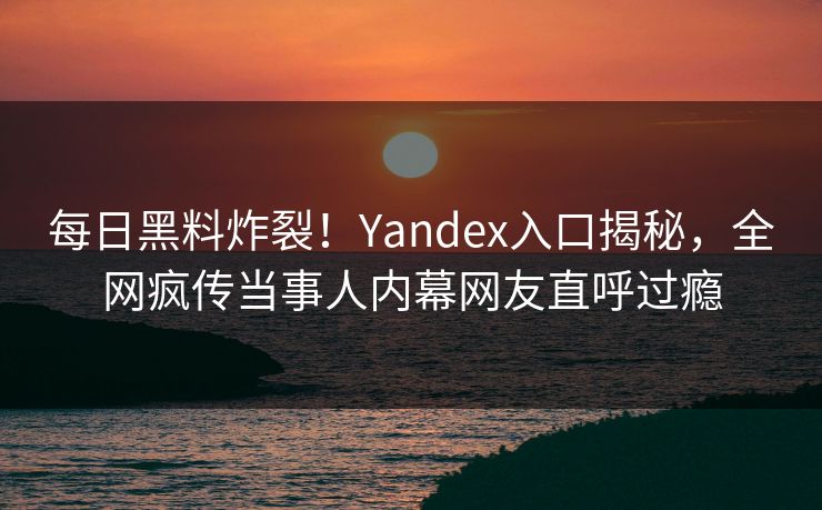每日黑料炸裂！Yandex入口揭秘，全网疯传当事人内幕网友直呼过瘾