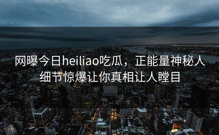 网曝今日heiliao吃瓜，正能量神秘人细节惊爆让你真相让人瞠目