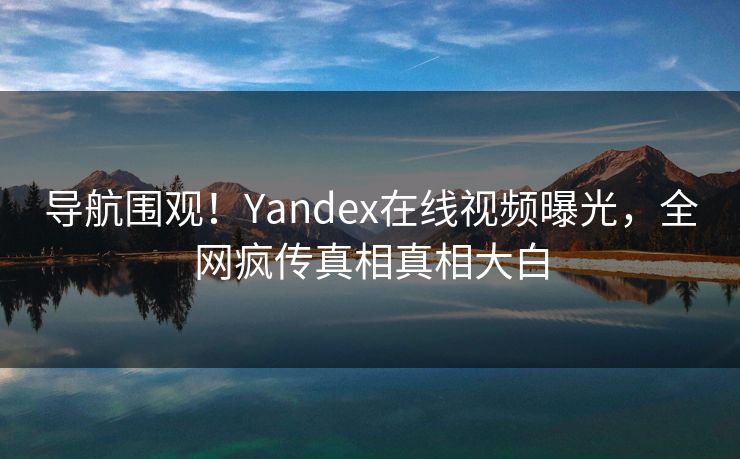 导航围观！Yandex在线视频曝光，全网疯传真相真相大白