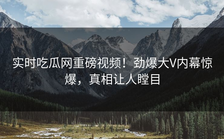 实时吃瓜网重磅视频！劲爆大V内幕惊爆，真相让人瞠目