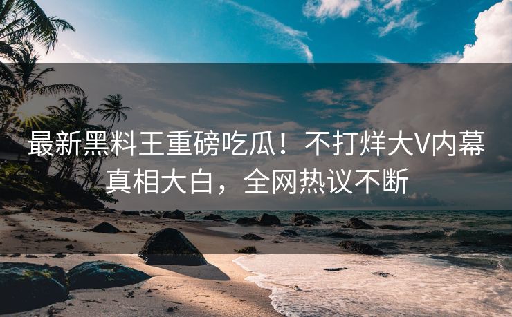 最新黑料王重磅吃瓜！不打烊大V内幕真相大白，全网热议不断