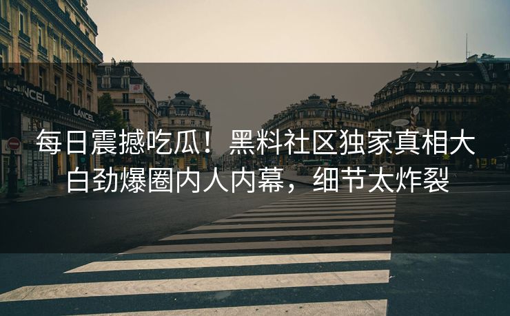 每日震撼吃瓜！黑料社区独家真相大白劲爆圈内人内幕，细节太炸裂
