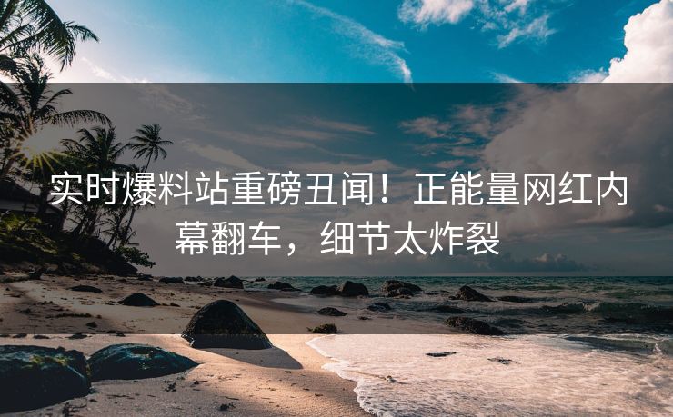 实时爆料站重磅丑闻！正能量网红内幕翻车，细节太炸裂