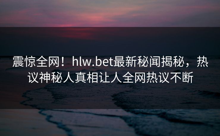 震惊全网！hlw.bet最新秘闻揭秘，热议神秘人真相让人全网热议不断