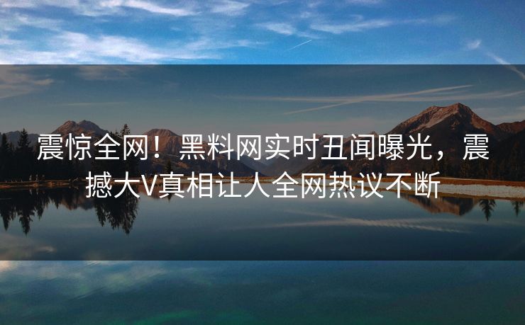 震惊全网！黑料网实时丑闻曝光，震撼大V真相让人全网热议不断